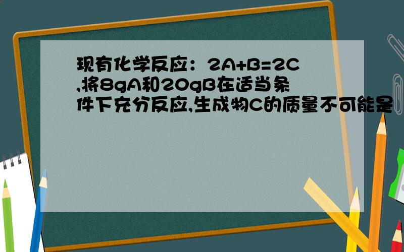 现有化学反应：2A+B=2C,将8gA和20gB在适当条件下充分反应,生成物C的质量不可能是（）