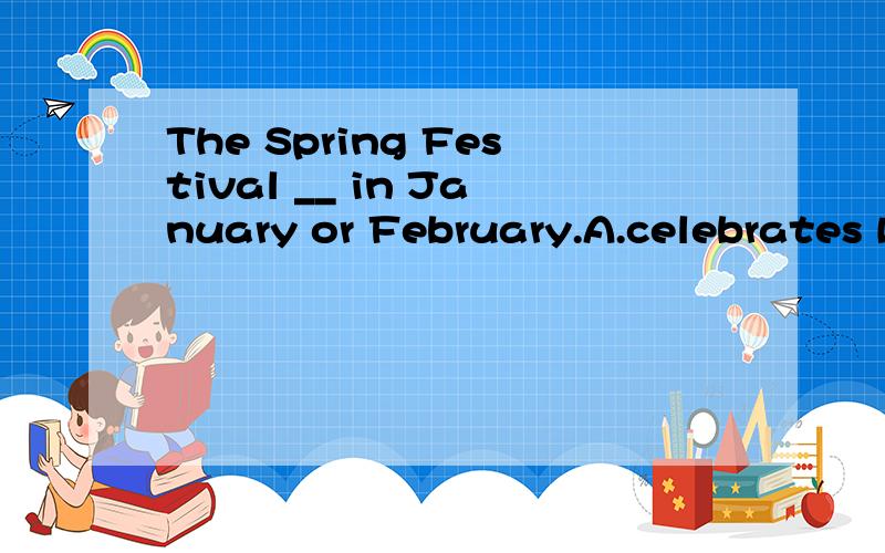 The Spring Festival __ in January or February.A.celebrates B