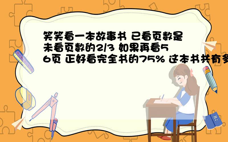 笑笑看一本故事书 已看页数是未看页数的2/3 如果再看56页 正好看完全书的75% 这本书共有多少页