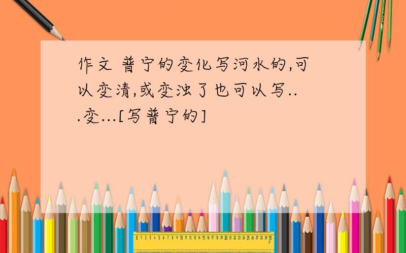 作文 普宁的变化写河水的,可以变清,或变浊了也可以写...变...[写普宁的]