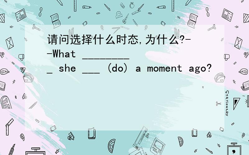 请问选择什么时态,为什么?--What _________ she ___ (do) a moment ago?