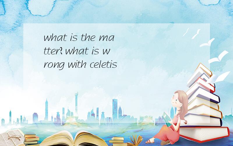 what is the matter?what is wrong with celetis