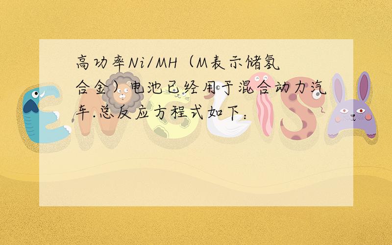 高功率Ni/MH（M表示储氢合金）电池已经用于混合动力汽车.总反应方程式如下：