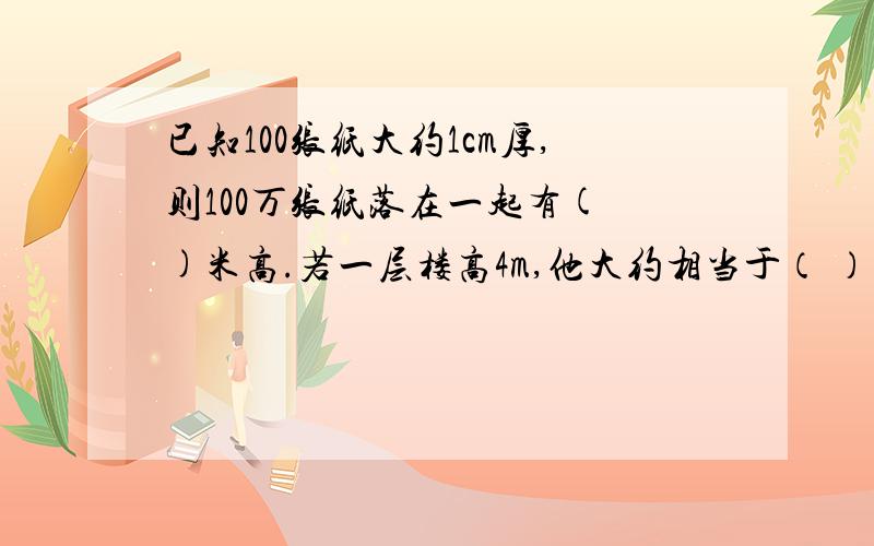 已知100张纸大约1cm厚,则100万张纸落在一起有( )米高.若一层楼高4m,他大约相当于（ ）层楼高?