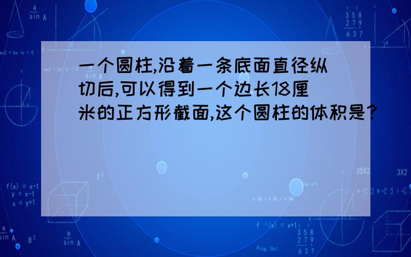 一个圆柱,沿着一条底面直径纵切后,可以得到一个边长18厘米的正方形截面,这个圆柱的体积是?