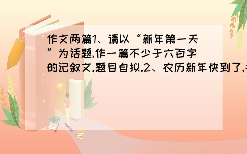 作文两篇1、请以“新年第一天”为话题,作一篇不少于六百字的记叙文.题目自拟.2、农历新年快到了,各大酒店都早早推出了年夜