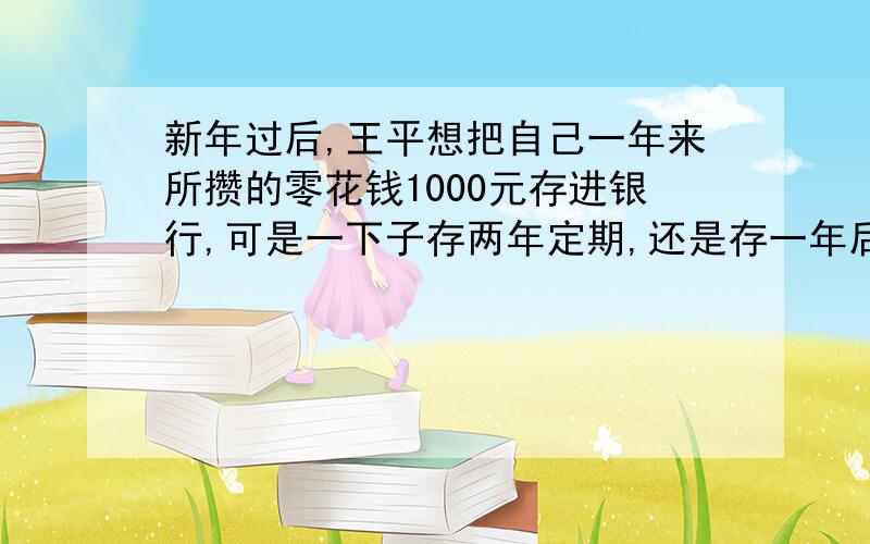 新年过后,王平想把自己一年来所攒的零花钱1000元存进银行,可是一下子存两年定期,还是存一年后连本金带利息再存一年哪种存