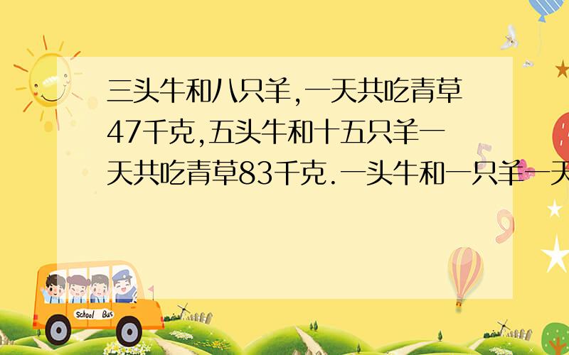 三头牛和八只羊,一天共吃青草47千克,五头牛和十五只羊一天共吃青草83千克.一头牛和一只羊一天共吃青草多少千克?