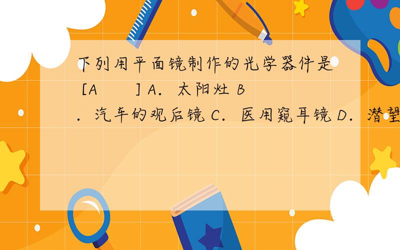 下列用平面镜制作的光学器件是 [A　　] A．太阳灶 B．汽车的观后镜 C．医用窥耳镜 D．潜望镜