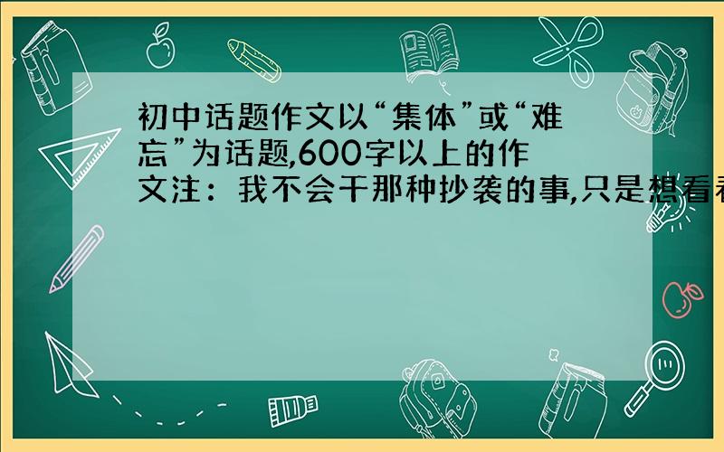 初中话题作文以“集体”或“难忘”为话题,600字以上的作文注：我不会干那种抄袭的事,只是想看看题材~~拜托~