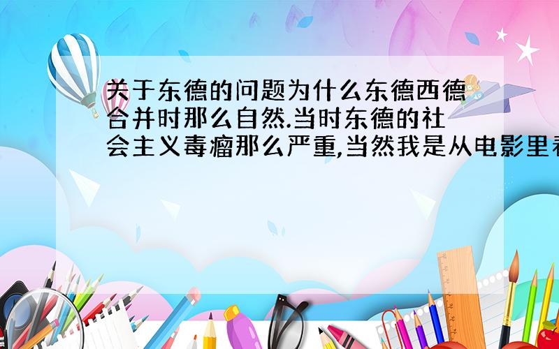 关于东德的问题为什么东德西德合并时那么自然.当时东德的社会主义毒瘤那么严重,当然我是从电影里看的···而且觉得东德的经济