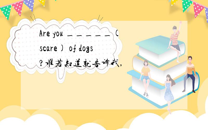 Are you _____(scare) of dogs?谁若知道就告诉我,