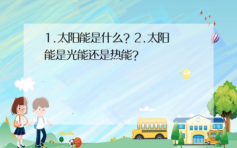 1.太阳能是什么? 2.太阳能是光能还是热能?