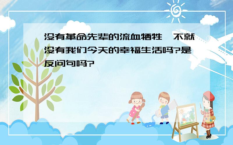 没有革命先辈的流血牺牲,不就没有我们今天的幸福生活吗?是反问句吗?