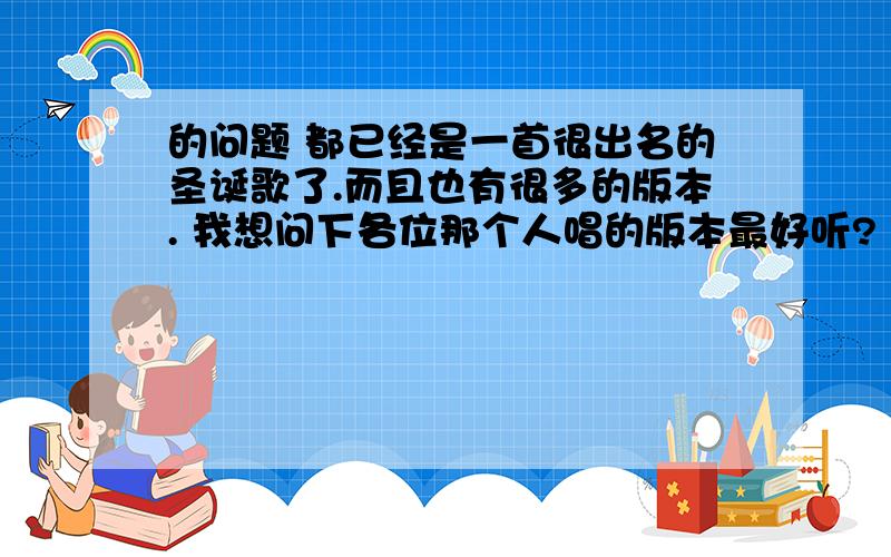 的问题 都已经是一首很出名的圣诞歌了.而且也有很多的版本. 我想问下各位那个人唱的版本最好听? 介绍一下