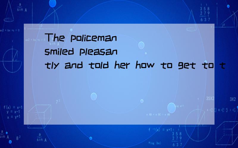 The policeman smiled pleasantly and told her how to get to t