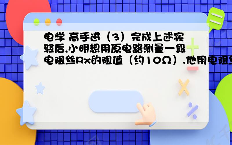 电学 高手进（3）完成上述实验后,小明想用原电路测量一段电阻丝Rx的阻值（约10Ω）.他用电阻丝替换了灯泡,闭合开关,发