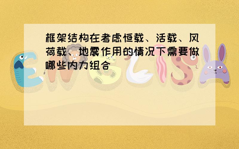 框架结构在考虑恒载、活载、风荷载、地震作用的情况下需要做哪些内力组合