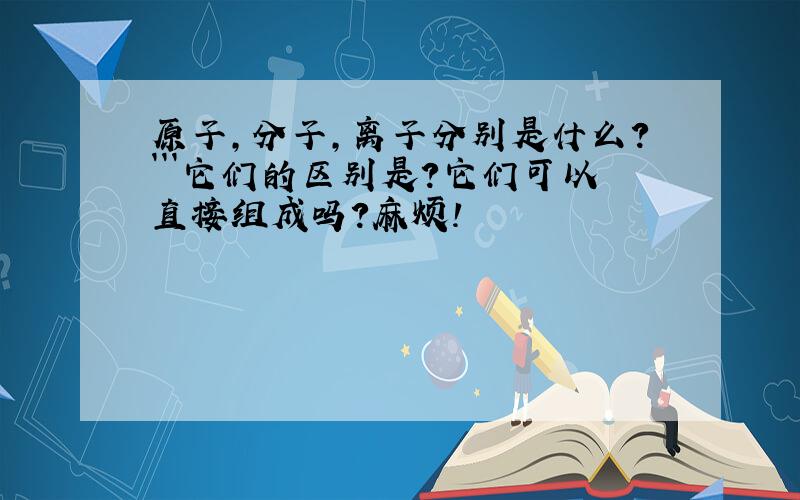 原子,分子,离子分别是什么?```它们的区别是?它们可以直接组成吗?麻烦!