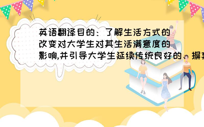 英语翻译目的：了解生活方式的改变对大学生对其生活满意度的影响,并引导大学生延续传统良好的、摒弃某些当代流行却不健康的生活