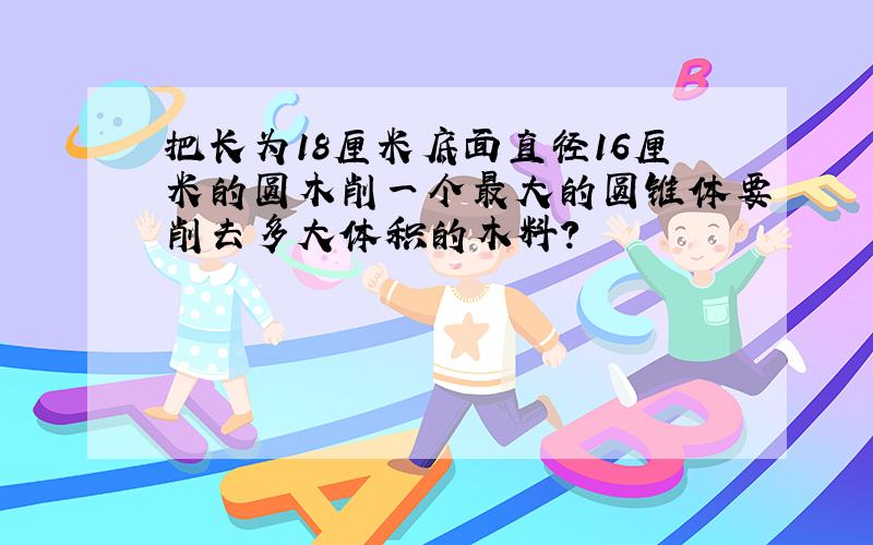 把长为18厘米底面直径16厘米的圆木削一个最大的圆锥体要削去多大体积的木料?