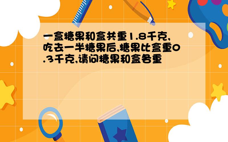 一盒糖果和盒共重1.8千克,吃去一半糖果后,糖果比盒重0.3千克,请问糖果和盒各重