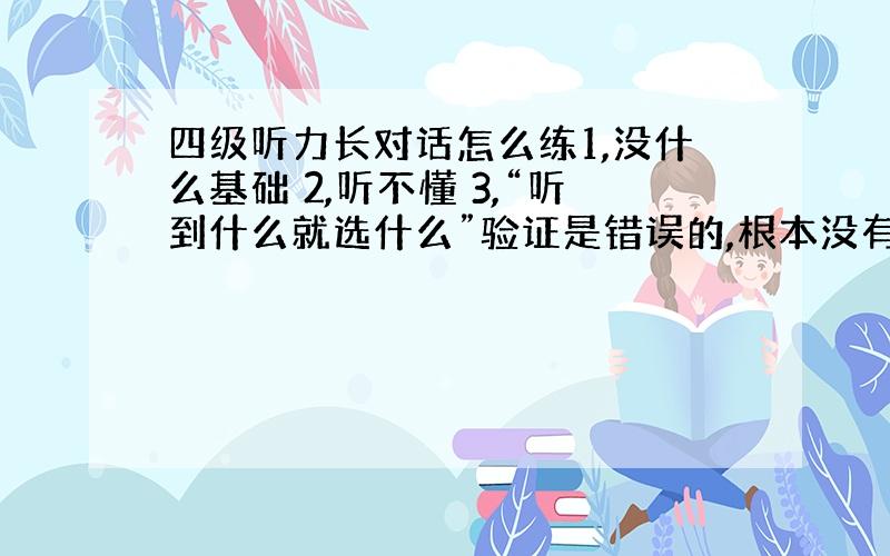 四级听力长对话怎么练1,没什么基础 2,听不懂 3,“听到什么就选什么”验证是错误的,根本没有这回事,答案里几乎没有原文