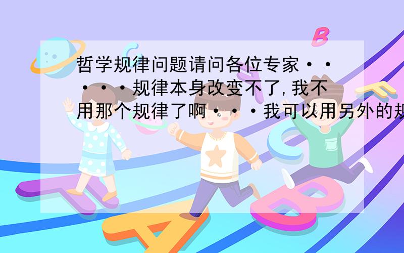 哲学规律问题请问各位专家·····规律本身改变不了,我不用那个规律了啊···我可以用另外的规律不就改变了吗?也就是说以前