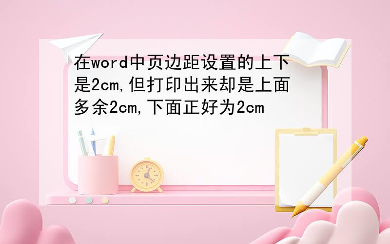 在word中页边距设置的上下是2cm,但打印出来却是上面多余2cm,下面正好为2cm