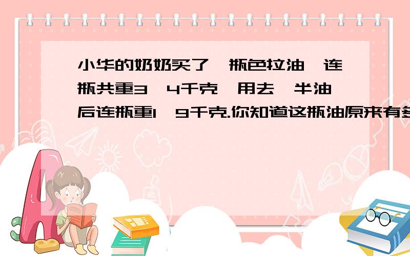 小华的奶奶买了一瓶色拉油,连瓶共重3、4千克,用去一半油后连瓶重1、9千克.你知道这瓶油原来有多少千克?空瓶重多少千克?