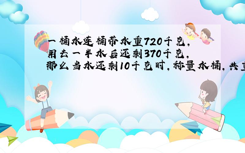 一桶水连桶带水重720千克,用去一半水后还剩370千克,那么当水还剩10千克时,称量水桶,共重多少千克?