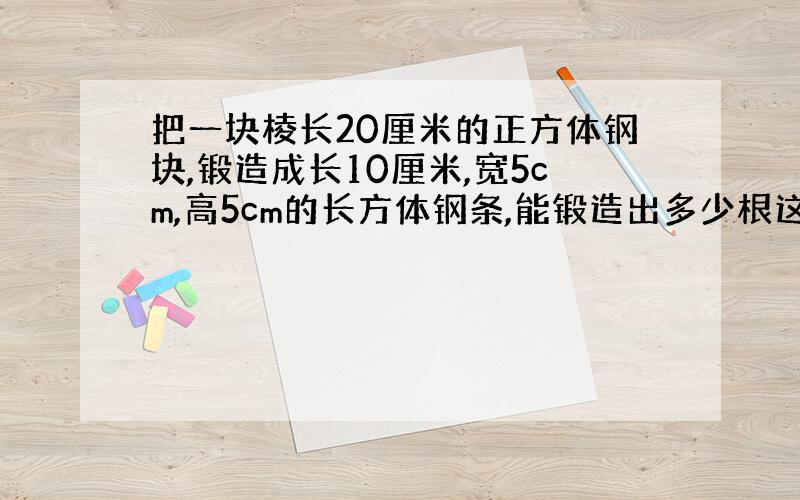 把一块棱长20厘米的正方体钢块,锻造成长10厘米,宽5cm,高5cm的长方体钢条,能锻造出多少根这样的