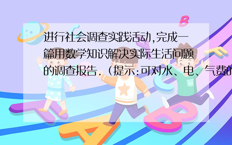 进行社会调查实践活动,完成一篇用数学知识解决实际生活问题的调查报告.（提示:可对水、电、气费的计算与收取,存款利率、商品