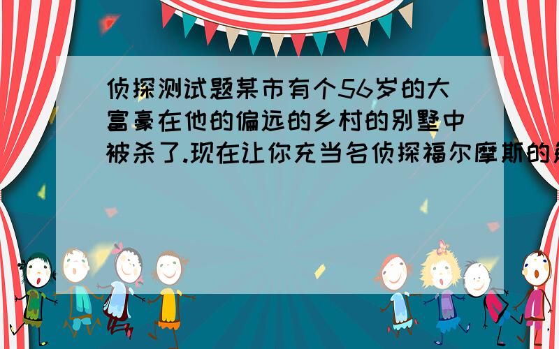 侦探测试题某市有个56岁的大富豪在他的偏远的乡村的别墅中被杀了.现在让你充当名侦探福尔摩斯的角色.经过种种的探查,你得知