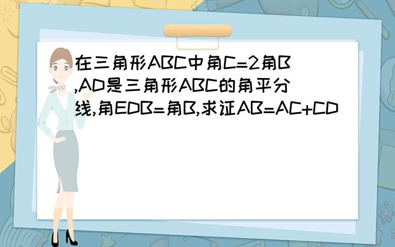 在三角形ABC中角C=2角B,AD是三角形ABC的角平分线,角EDB=角B,求证AB=AC+CD