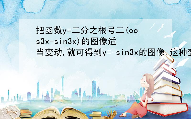 把函数y=二分之根号二(cos3x-sin3x)的图像适当变动,就可得到y=-sin3x的图像,这种变动可以是?