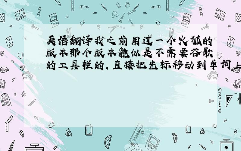 英语翻译我之前用过一个火狐的版本那个版本貌似是不需要谷歌的工具栏的,直接把光标移动到单词上马上就会出现翻译的,后来更新了