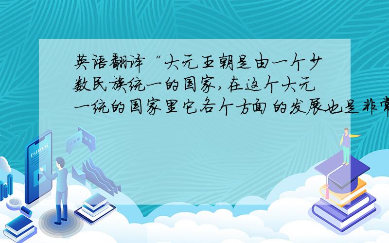 英语翻译“大元王朝是由一个少数民族统一的国家,在这个大元一统的国家里它各个方面的发展也是非常繁荣.”
