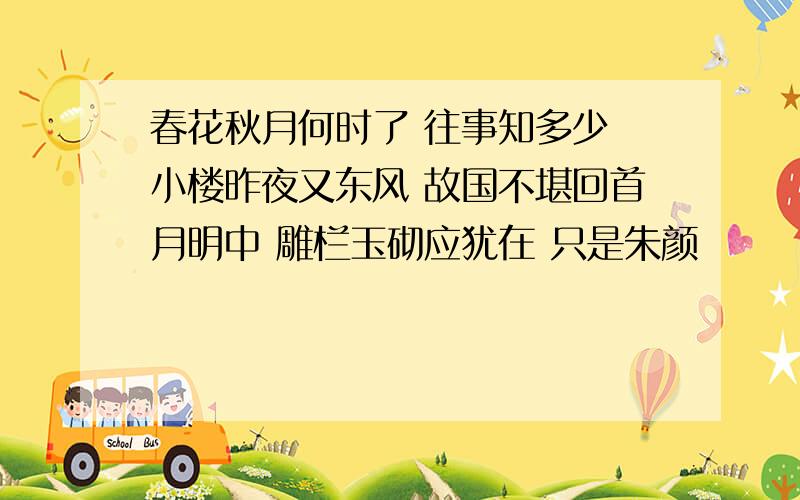 春花秋月何时了 往事知多少 小楼昨夜又东风 故国不堪回首月明中 雕栏玉砌应犹在 只是朱颜