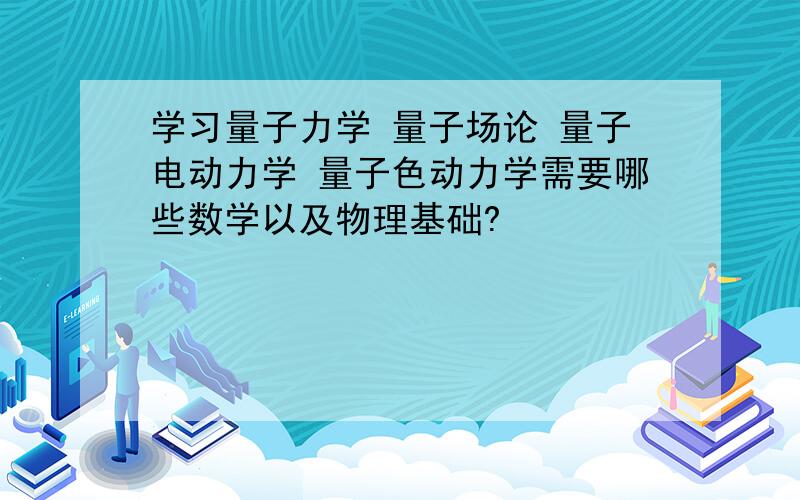 学习量子力学 量子场论 量子电动力学 量子色动力学需要哪些数学以及物理基础?