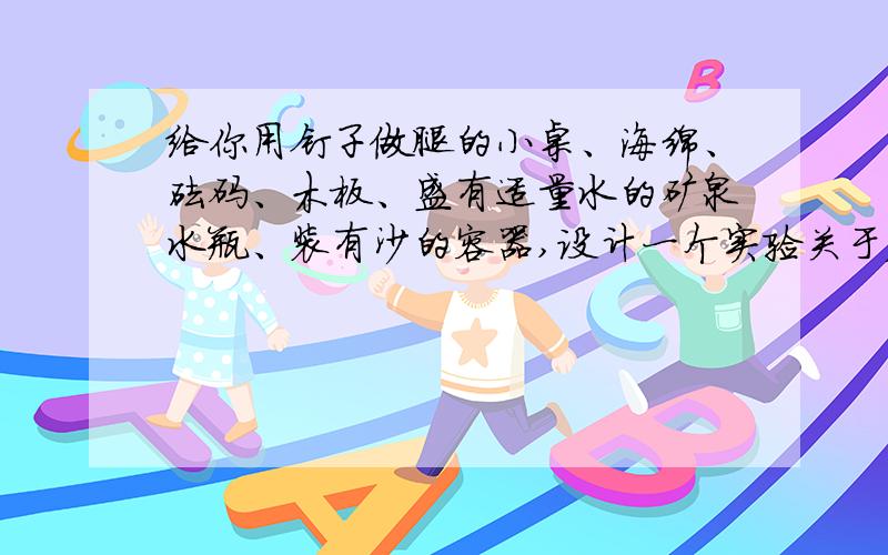 给你用钉子做腿的小桌、海绵、砝码、木板、盛有适量水的矿泉水瓶、装有沙的容器,设计一个实验关于压力