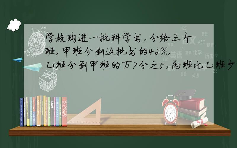 学校购进一批科学书,分给三个班,甲班分到这批书的42%,乙班分到甲班的万7分之5,丙班比乙班少2本,这批科学书一共有多少