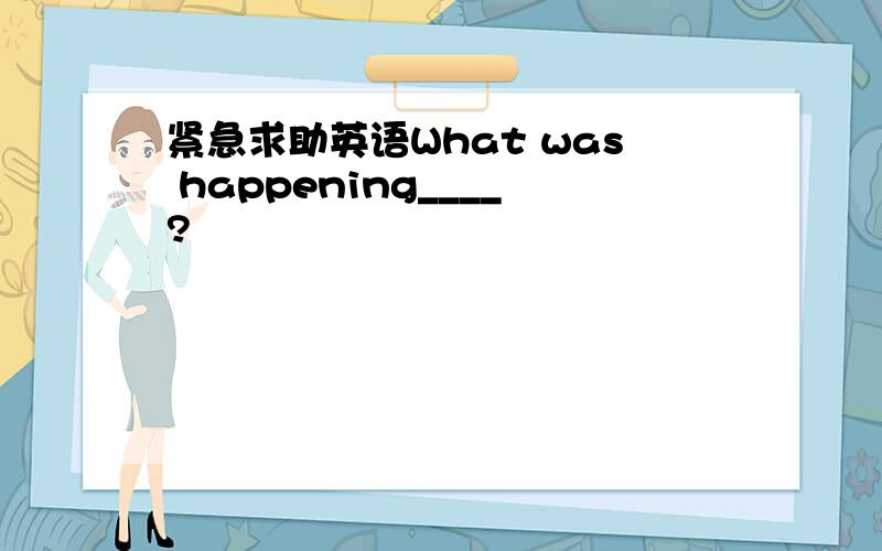 紧急求助英语What was happening____?