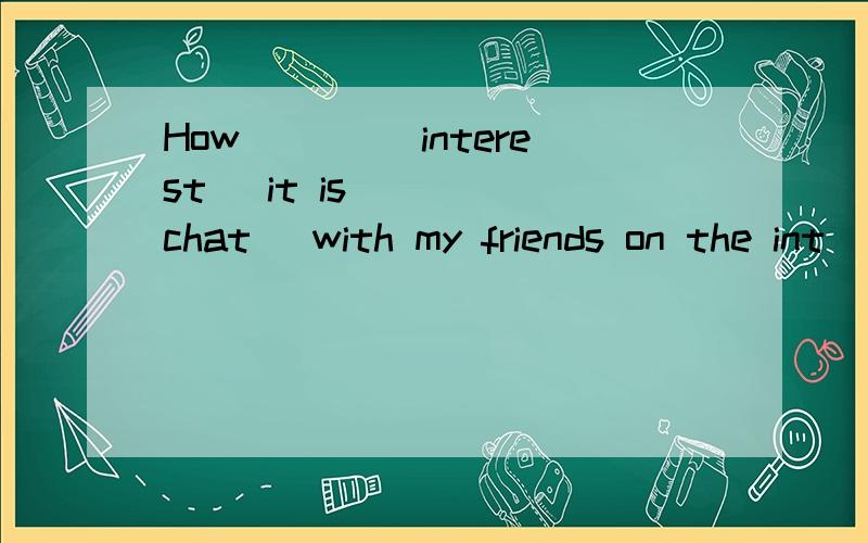 How ___(interest) it is ___(chat) with my friends on the int