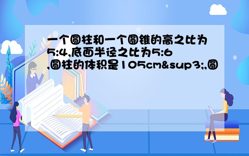 一个圆柱和一个圆锥的高之比为5:4,底面半径之比为5:6,圆柱的体积是105cm³,圆