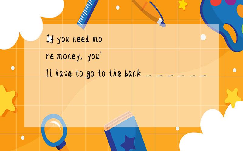 If you need more money, you'll have to go to the bank ______