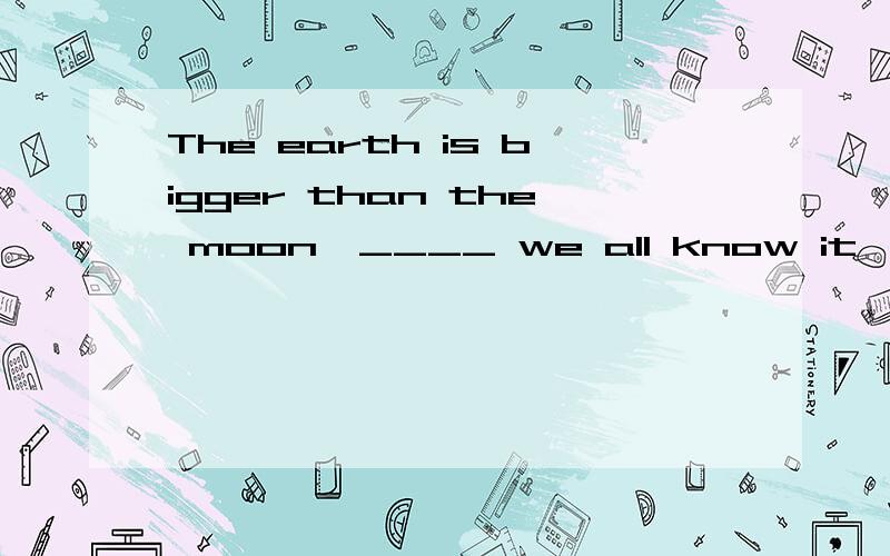 The earth is bigger than the moon,____ we all know it