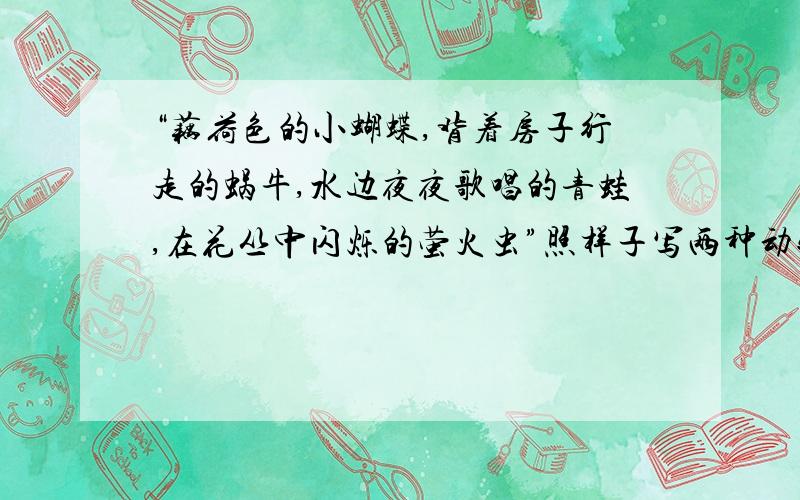 “藕荷色的小蝴蝶,背着房子行走的蜗牛,水边夜夜歌唱的青蛙,在花丛中闪烁的萤火虫”照样子写两种动物特