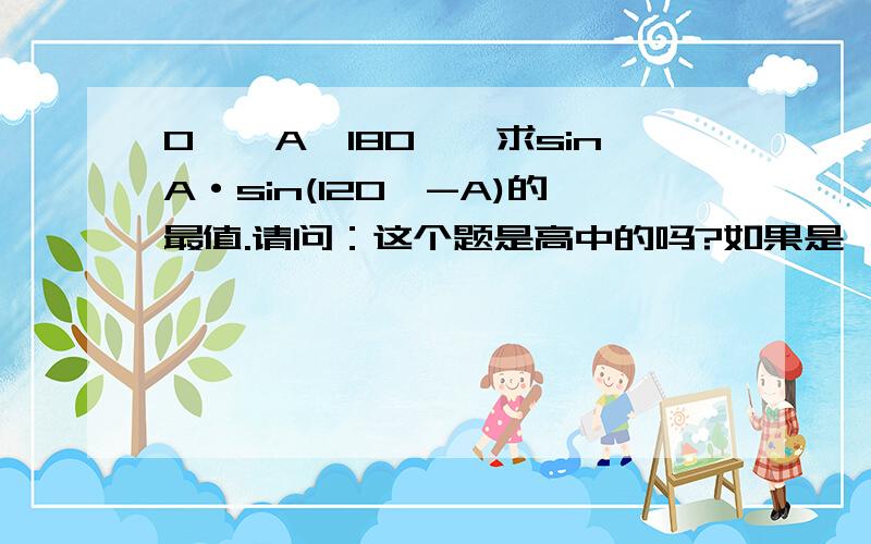 0°＜A＜180°,求sinA·sin(120°-A)的最值.请问：这个题是高中的吗?如果是,请详细答.最好写文字说明