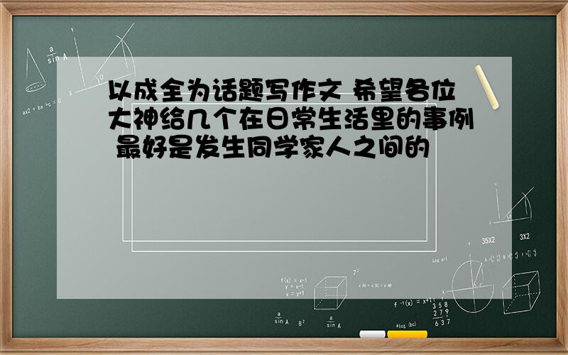 以成全为话题写作文 希望各位大神给几个在日常生活里的事例 最好是发生同学家人之间的